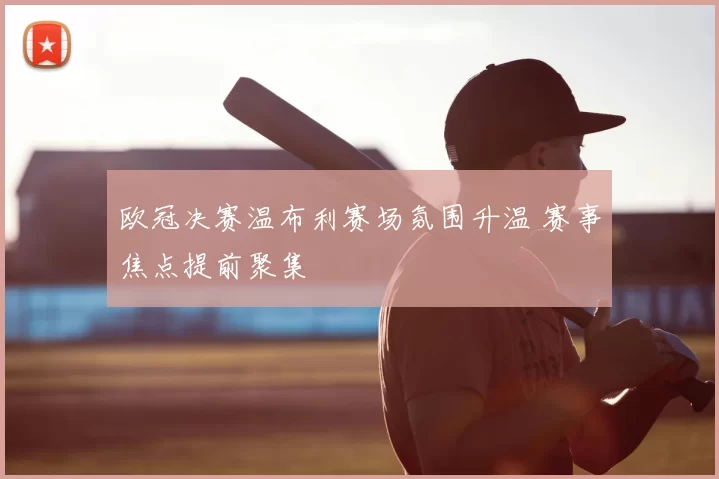 欧冠决赛温布利赛场氛围升温 赛事焦点提前聚集
