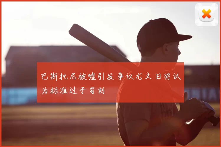 巴斯托尼被嘘引发争议尤文旧将认为标准过于苛刻