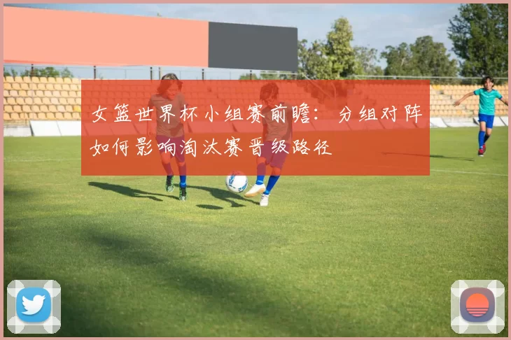 女篮世界杯小组赛前瞻：分组对阵如何影响淘汰赛晋级路径