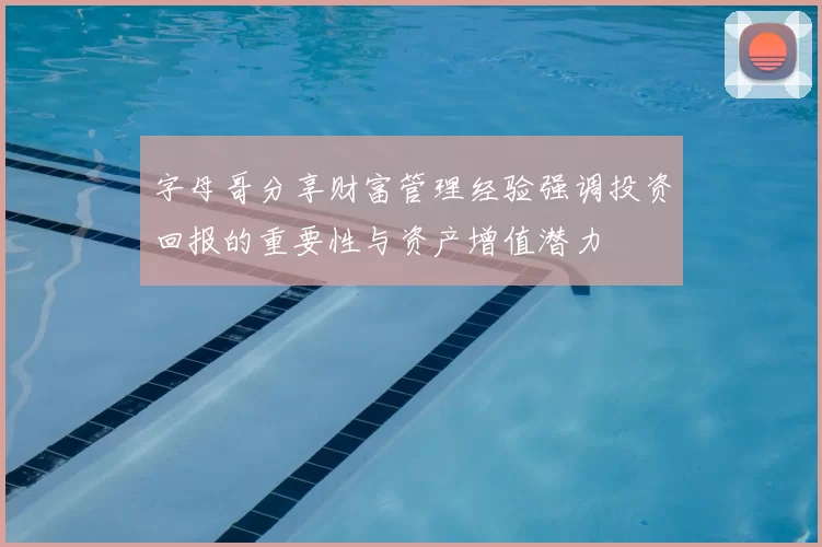 字母哥分享财富管理经验强调投资回报的重要性与资产增值潜力
