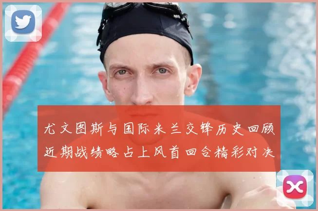 尤文图斯与国际米兰交锋历史回顾近期战绩略占上风首回合精彩对决回顾