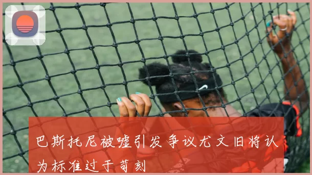 巴斯托尼被嘘引发争议尤文旧将认为标准过于苛刻