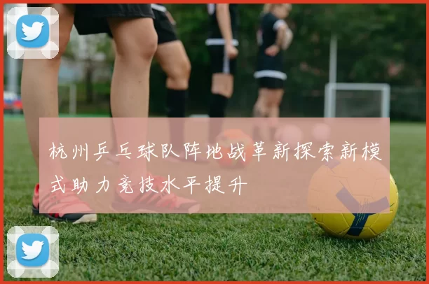 杭州乒乓球队阵地战革新探索新模式助力竞技水平提升