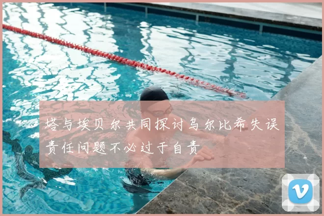 塔与埃贝尔共同探讨乌尔比希失误责任问题不必过于自责