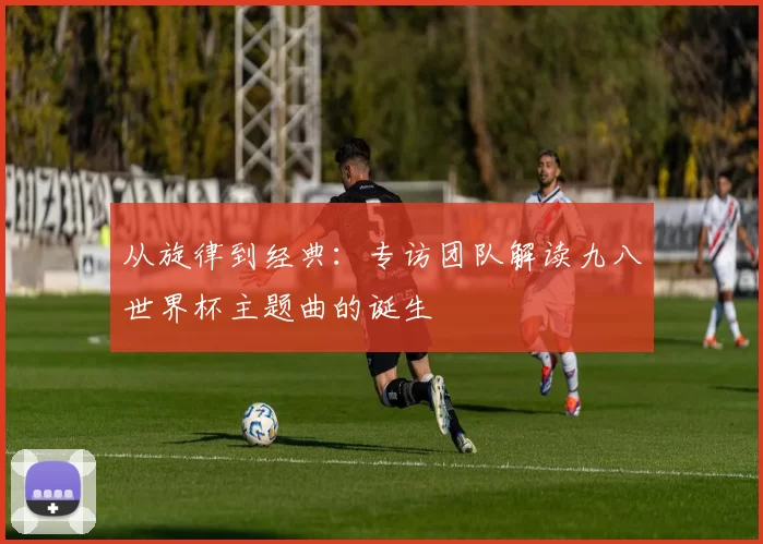 从旋律到经典：专访团队解读九八世界杯主题曲的诞生