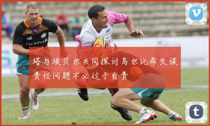 塔与埃贝尔共同探讨乌尔比希失误责任问题不必过于自责