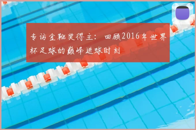 专访金靴奖得主：回顾2016年世界杯足球的巅峰进球时刻