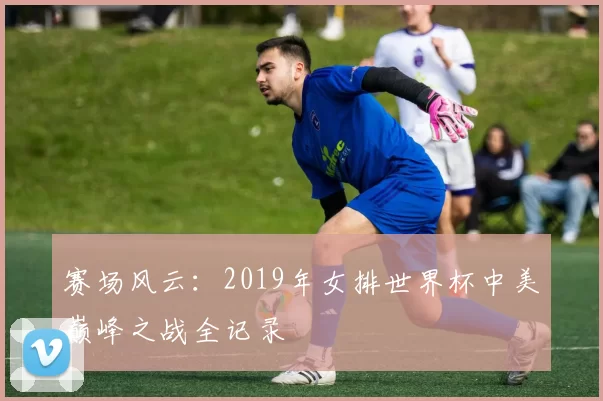 赛场风云：2019年女排世界杯中美巅峰之战全记录