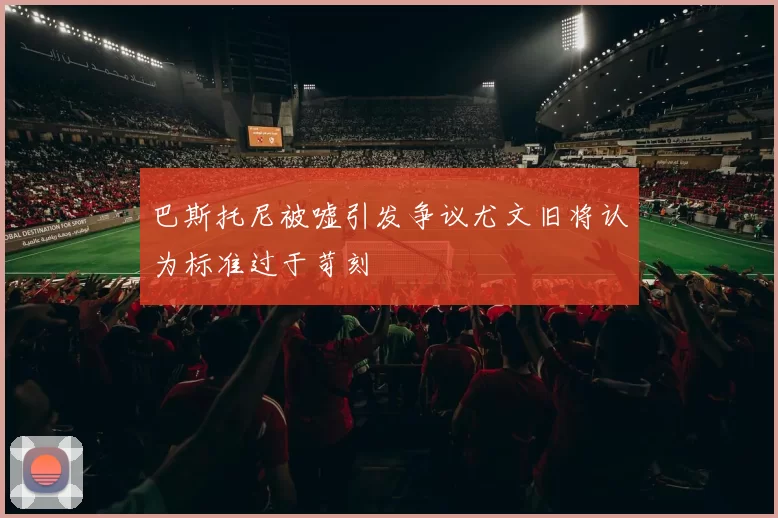 巴斯托尼被嘘引发争议尤文旧将认为标准过于苛刻