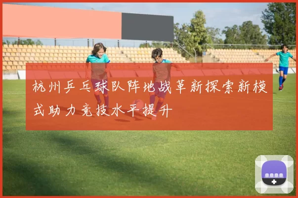 杭州乒乓球队阵地战革新探索新模式助力竞技水平提升