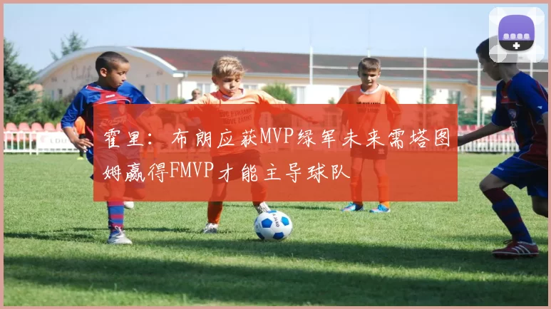 霍里:布朗应获MVP绿军未来需塔图姆赢得FMVP才能主导球队