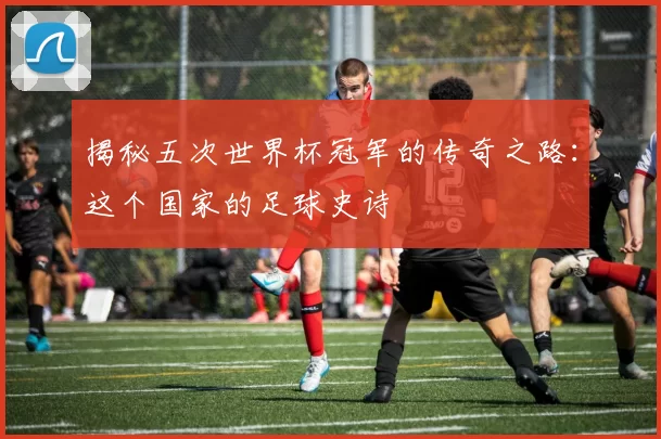 揭秘五次世界杯冠军的传奇之路:这个国家的足球史诗