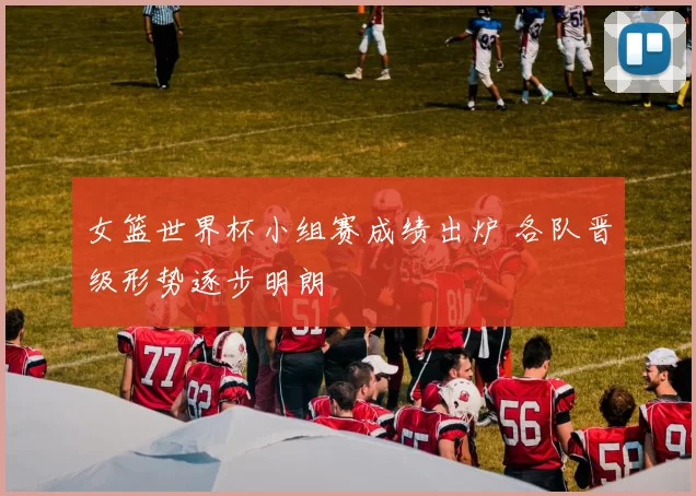 女篮世界杯小组赛成绩出炉 各队晋级形势逐步明朗