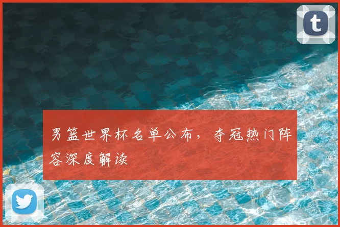 男篮世界杯名单公布,夺冠热门阵容深度解读