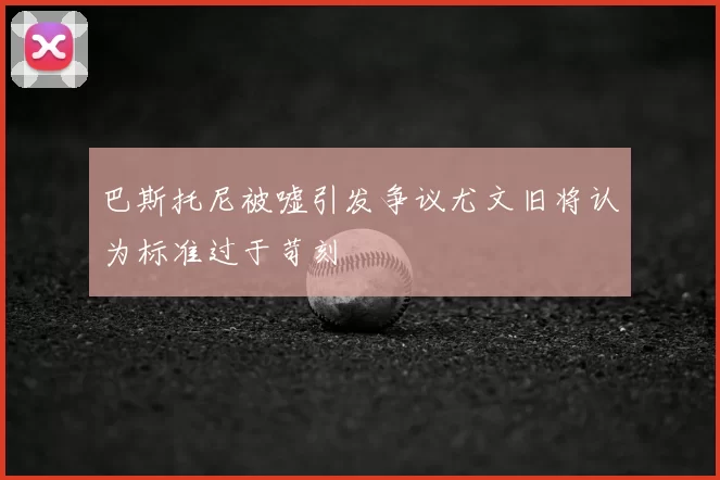 巴斯托尼被嘘引发争议尤文旧将认为标准过于苛刻