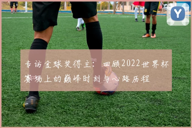 专访金球奖得主：回顾2022世界杯赛场上的巅峰时刻与心路历程