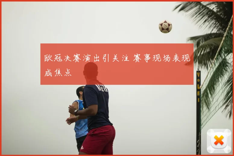 欧冠决赛演出引关注 赛事现场表现成焦点