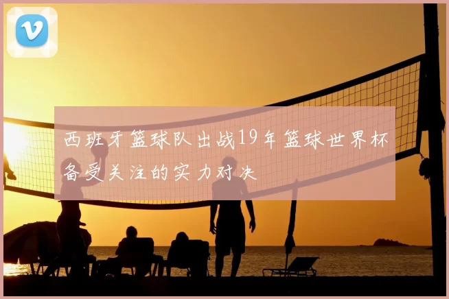 西班牙篮球队出战19年篮球世界杯备受关注的实力对决