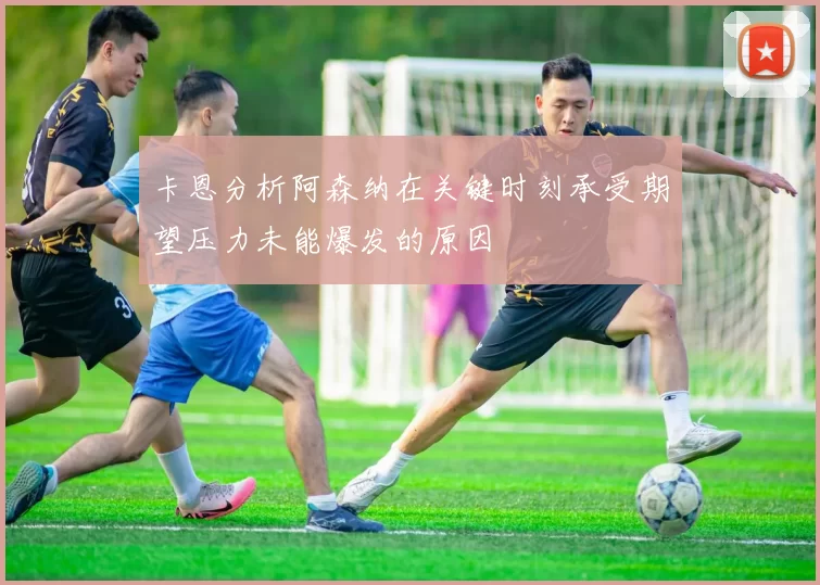 卡恩分析阿森纳在关键时刻承受期望压力未能爆发的原因