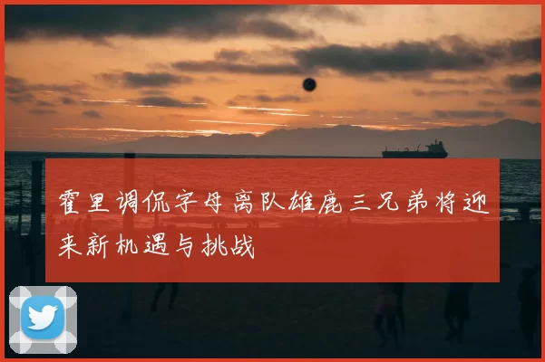 霍里调侃字母离队雄鹿三兄弟将迎来新机遇与挑战