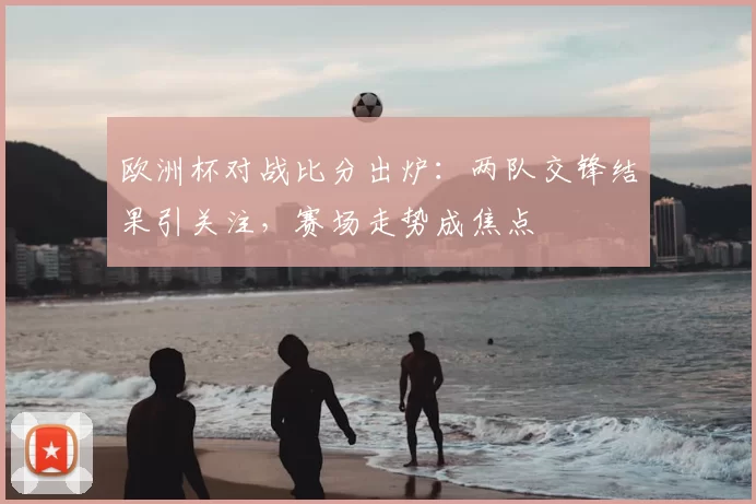 欧洲杯对战比分出炉:两队交锋结果引关注,赛场走势成焦点