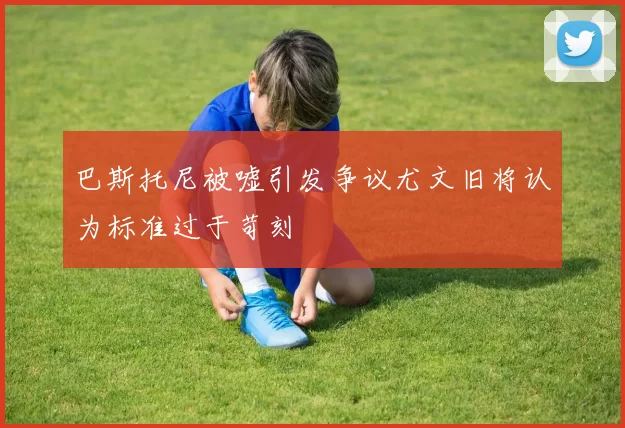 巴斯托尼被嘘引发争议尤文旧将认为标准过于苛刻