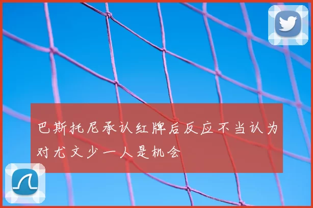 巴斯托尼承认红牌后反应不当认为对尤文少一人是机会