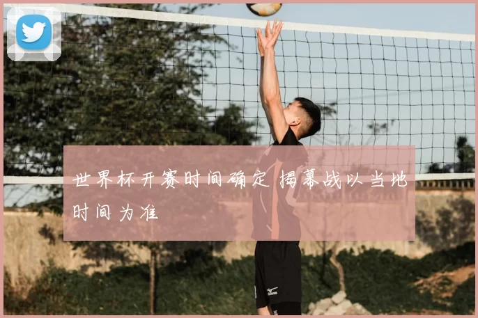 世界杯开赛时间确定 揭幕战以当地时间为准