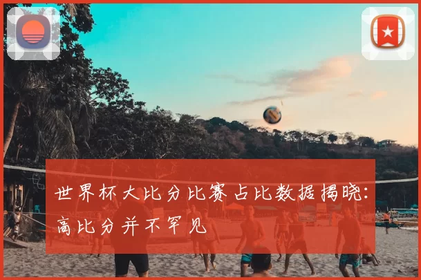 世界杯大比分比赛占比数据揭晓：高比分并不罕见