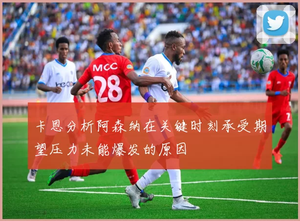 卡恩分析阿森纳在关键时刻承受期望压力未能爆发的原因
