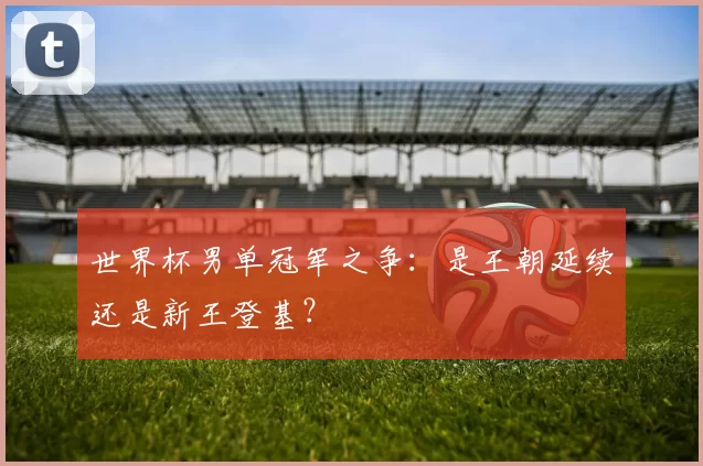 世界杯男单冠军之争：是王朝延续还是新王登基？