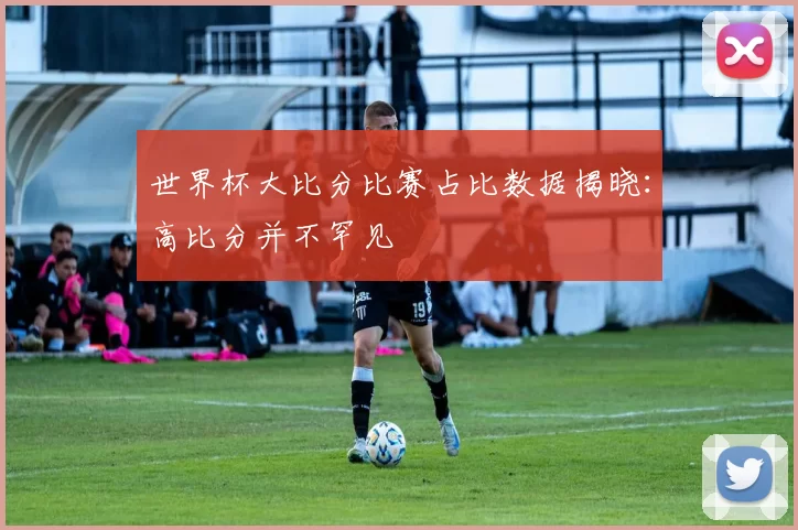 世界杯大比分比赛占比数据揭晓：高比分并不罕见