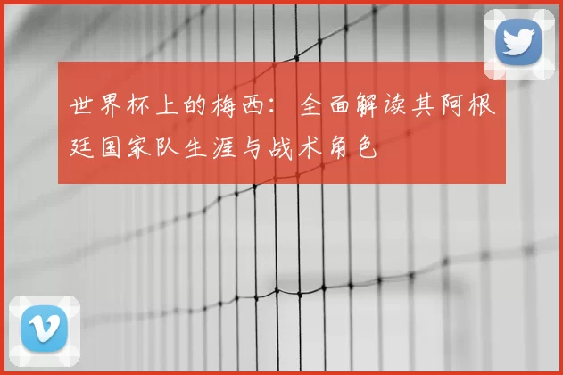 世界杯上的梅西：全面解读其阿根廷国家队生涯与战术角色
