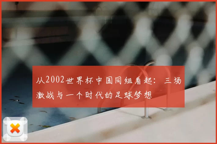 从2002世界杯中国同组看起:三场激战与一个时代的足球梦想