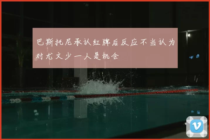 巴斯托尼承认红牌后反应不当认为对尤文少一人是机会