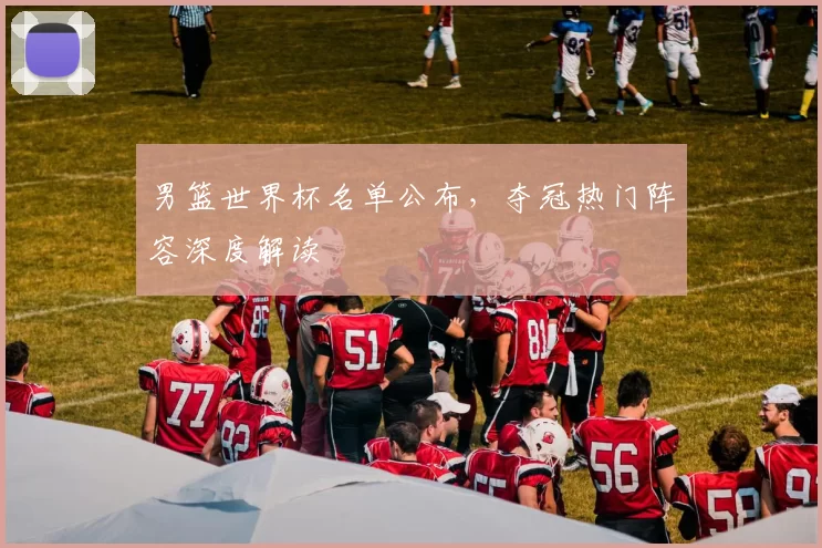 男篮世界杯名单公布,夺冠热门阵容深度解读