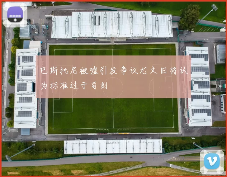 巴斯托尼被嘘引发争议尤文旧将认为标准过于苛刻
