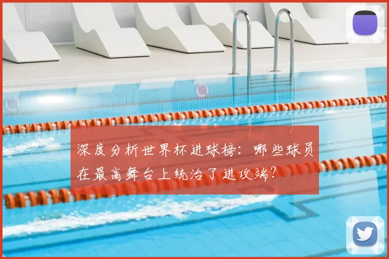 深度分析世界杯进球榜：哪些球员在最高舞台上统治了进攻端？