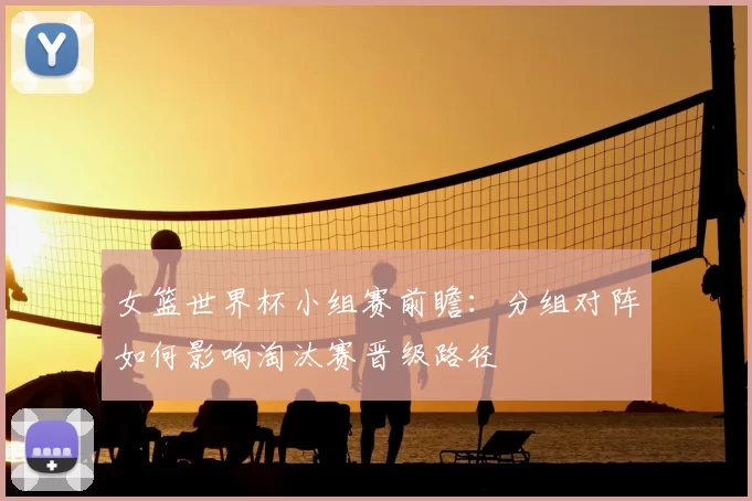 女篮世界杯小组赛前瞻：分组对阵如何影响淘汰赛晋级路径