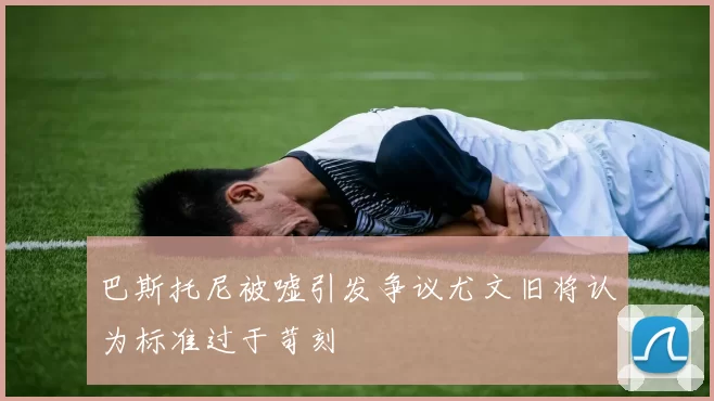 巴斯托尼被嘘引发争议尤文旧将认为标准过于苛刻