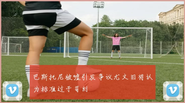 巴斯托尼被嘘引发争议尤文旧将认为标准过于苛刻