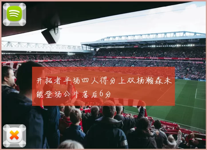 开拓者半场四人得分上双杨瀚森未能登场公牛落后6分