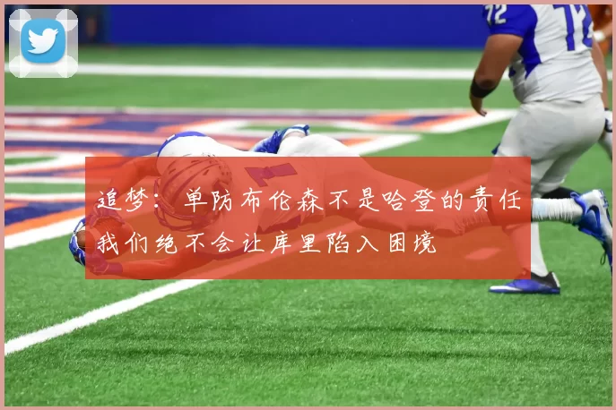 追梦：单防布伦森不是哈登的责任我们绝不会让库里陷入困境