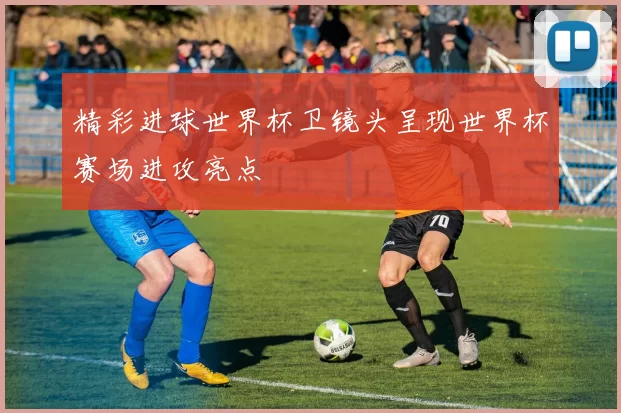 精彩进球世界杯卫镜头呈现世界杯赛场进攻亮点