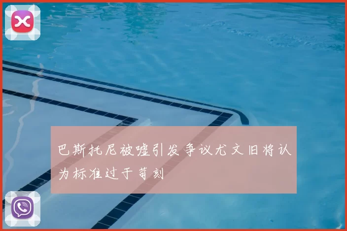 巴斯托尼被嘘引发争议尤文旧将认为标准过于苛刻