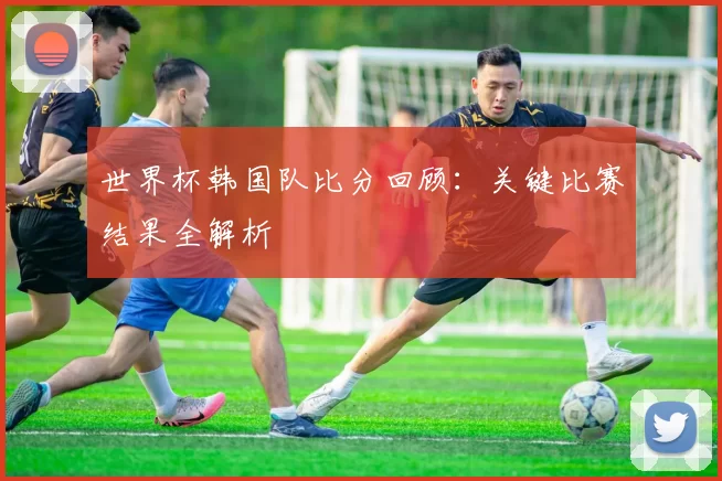 世界杯韩国队比分回顾:关键比赛结果全解析