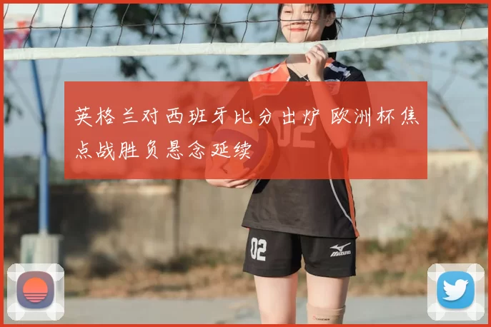 英格兰对西班牙比分出炉 欧洲杯焦点战胜负悬念延续