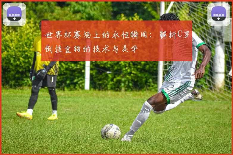 世界杯赛场上的永恒瞬间:解析C罗倒挂金钩的技术与美学