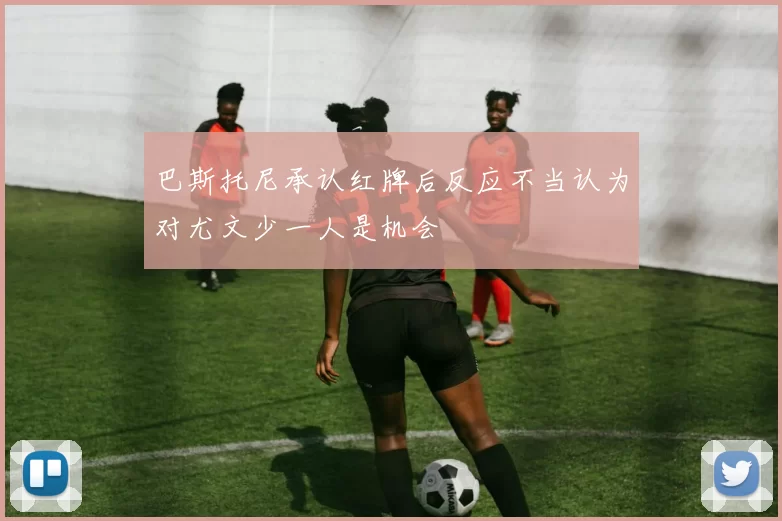 巴斯托尼承认红牌后反应不当认为对尤文少一人是机会