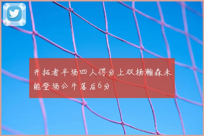 开拓者半场四人得分上双杨瀚森未能登场公牛落后6分